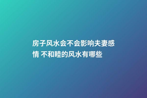 房子风水会不会影响夫妻感情 不和睦的风水有哪些